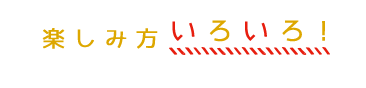 楽しみ方いろいろ！