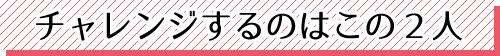 チャレンジするのはこの2人