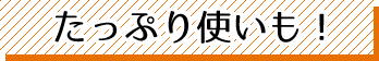 たっぷり使いも!