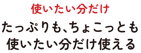 使いたい分だけ　たっぷりも、ちょこっとも使いたい分だけ使える