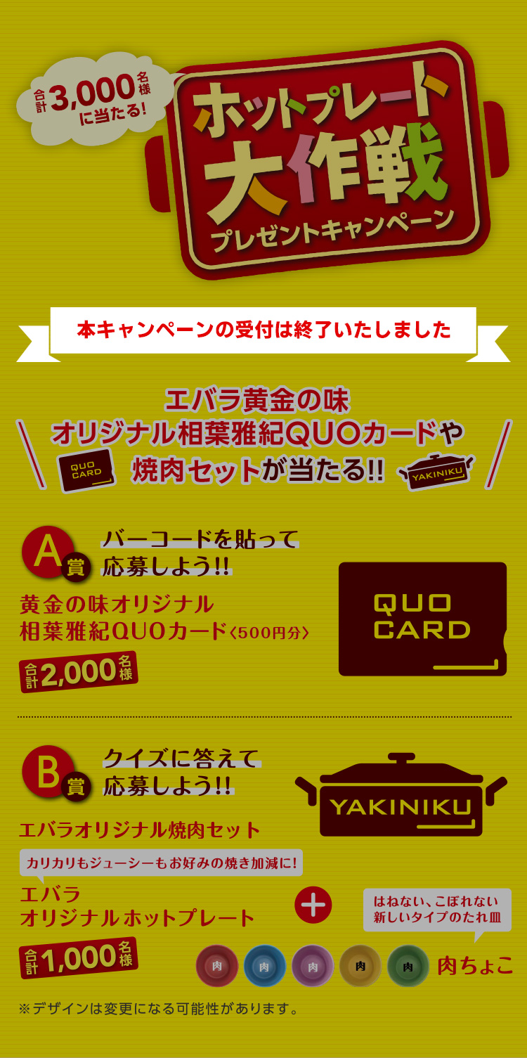 We love OHGON!!プレゼントキャンペーン エバラ黄金の味オリジナル相葉雅紀QUOカードや焼肉グッズが当たる! キャンペーン応募期間 2020年6月1日(月)~9月29日(火) ※締切は、ハガキの場合、当日消印有効。WEBの場合、当日23:59まで。 A賞合計4000名様/黄金の味オリジナル相葉雅紀QUOカード<500円分> B賞合計で1000名様/エバラオリジナルホットプレート
