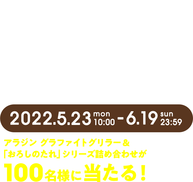 #エバラ 具材がのっかるキャンペーン 2022.5.23mon 10:00 - 6.19sun 23:59 アラジン　グラファイトグリラー＆「おろしのたれ」シリーズ詰め合わせが100名様に当たる！