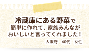 冷蔵庫にある野菜で簡単に作れて、家族みんながおいしいと言ってくれました！